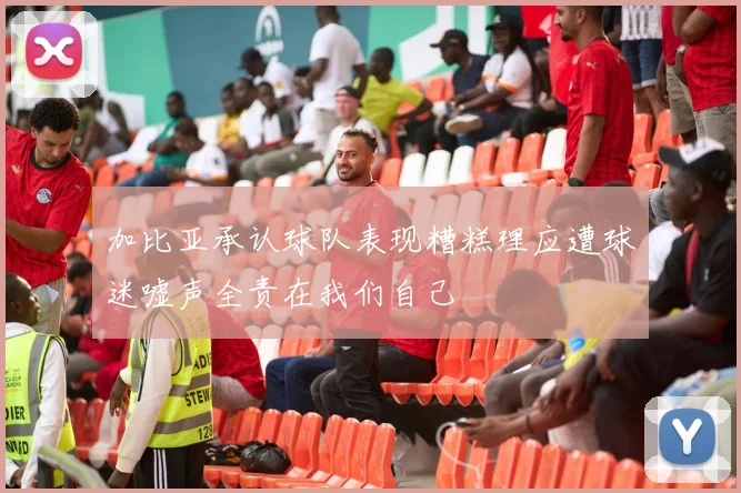 加比亚承认球队表现糟糕理应遭球迷嘘声全责在我们自己