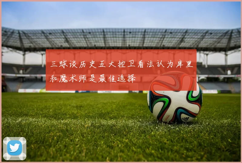 三球谈历史五大控卫看法认为库里和魔术师是最佳选择