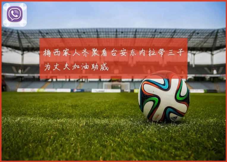 梅西家人齐聚看台安东内拉带三子为丈夫加油助威