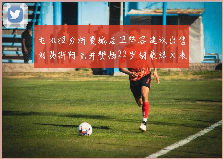 电讯报分析曼城后卫阵容建议出售刘易斯阿克并赞扬22岁胡桑诺夫表现出色