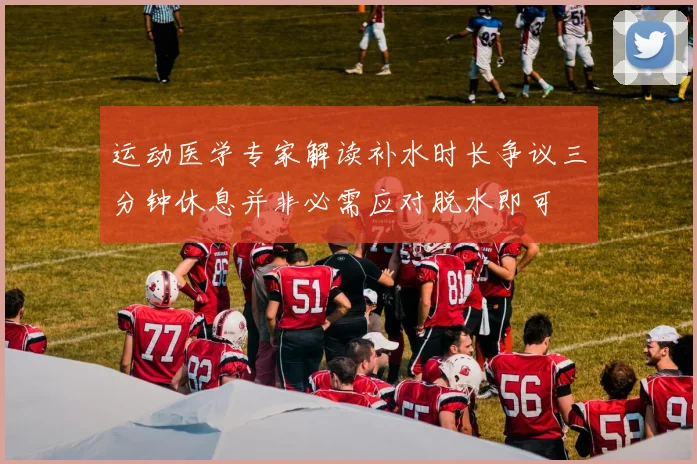 运动医学专家解读补水时长争议三分钟休息并非必需应对脱水即可