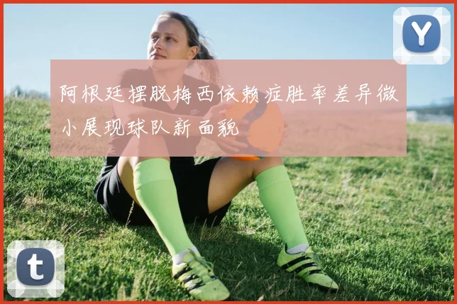 阿根廷摆脱梅西依赖症胜率差异微小展现球队新面貌