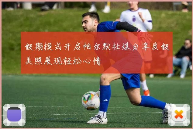 假期模式开启帕尔默社媒分享度假美照展现轻松心情