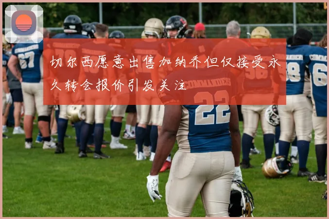 切尔西愿意出售加纳乔但仅接受永久转会报价引发关注