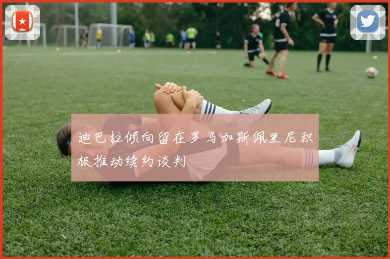 迪巴拉倾向留在罗马加斯佩里尼积极推动续约谈判