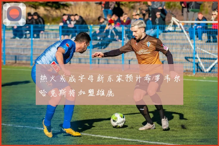 热火或成字母新东家预计希罗韦尔哈克斯将加盟雄鹿