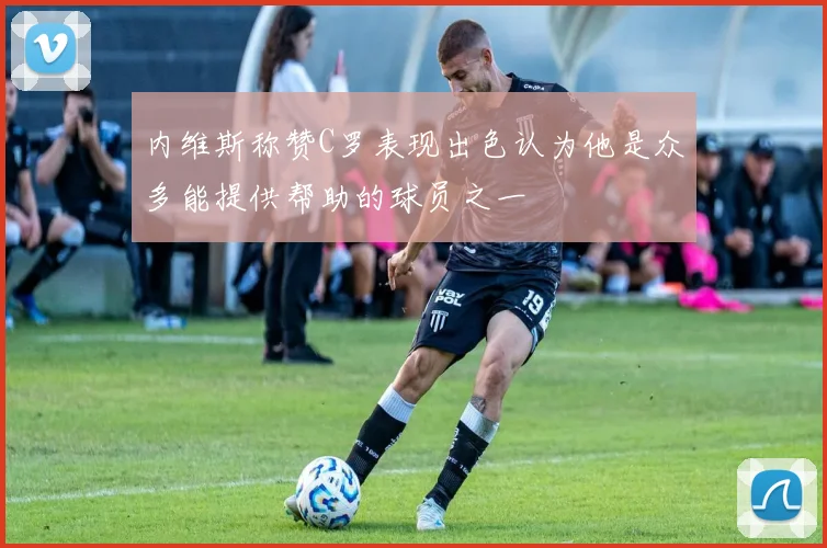 内维斯称赞C罗表现出色认为他是众多能提供帮助的球员之一