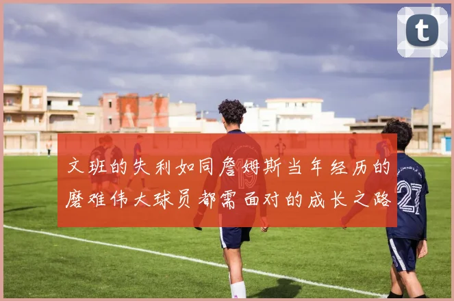 文班的失利如同詹姆斯当年经历的磨难伟大球员都需面对的成长之路