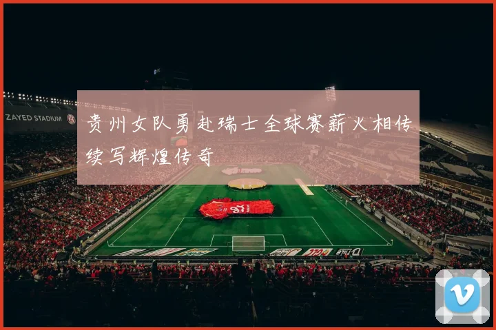 贵州女队勇赴瑞士全球赛薪火相传续写辉煌传奇
