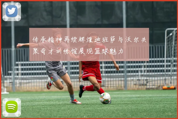 传承精神再续辉煌迪班萨与沃尔共聚奇才训练馆展现篮球魅力