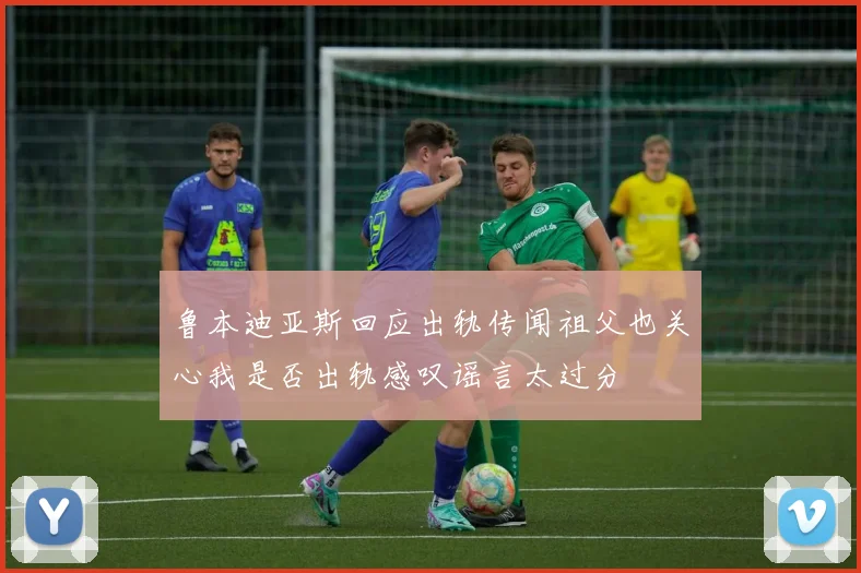 鲁本迪亚斯回应出轨传闻祖父也关心我是否出轨感叹谣言太过分